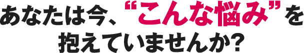 あなたは今、“こんな悩み”を抱えていませんか？