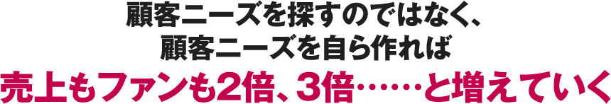 ニーズを探すのではなく、ニーズを生み出せば売上もファンも2倍、3倍……と増えていく