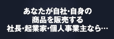 あなたが自社・自身の商品を販売する社長・起業家なら……