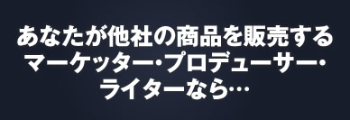 あなたが他社の商品を販売するマーケター・プロデューサー・ライターなら……