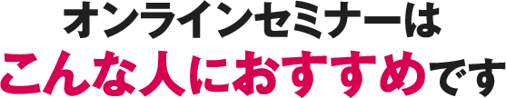 オンラインセミナーはこんな人におすすめです