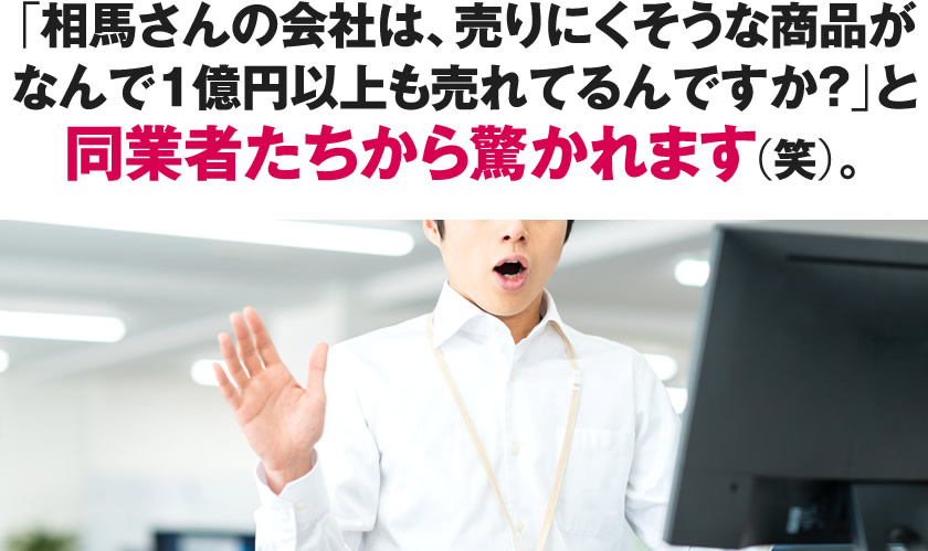 「相馬さんの会社は、売りにくそうな商品がなんで1億円以上も売れてるんですか？」と同業者たちから驚かれます（笑）。