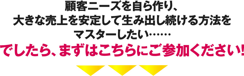 顧客ニーズを自ら作り、大きな売上を安定して生み出し続ける方法をマスターしたい……でしたら、まずはこちらにご参加ください！