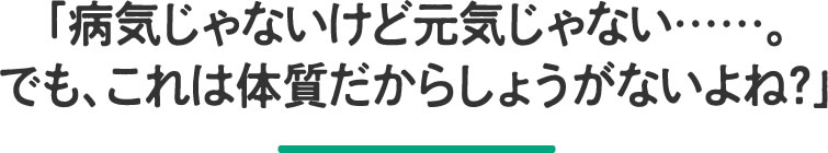 病気じゃないけど元気じゃない……。でも、これは体質だからしょうがないよね？