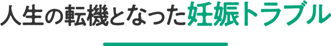 人生の転機となった妊娠トラブル